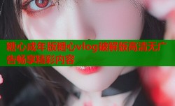 糖心成年版糖心vlog破解版高清无广告畅享精彩内容