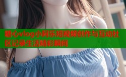 糖心vlog小阿乐短视频创作与互动社区记录生活精彩瞬间