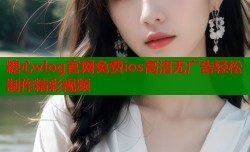 糖心vlog官网免费ios高清无广告轻松制作精彩视频