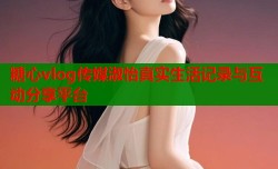 糖心vlog传媒淑怡真实生活记录与互动分享平台