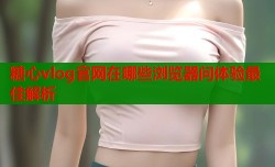 糖心vlog官网在哪些浏览器问体验最佳解析