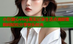 小巨糖心vlog真实记录生活点滴甜蜜瞬间轻松分享快乐时光