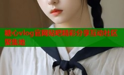 糖心vlog官网贴吧精彩分享互动社区聚集地