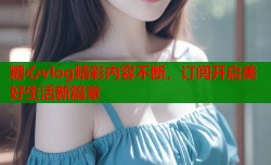 糖心vlog精彩内容不断，订阅开启美好生活新篇章