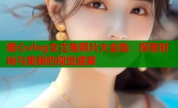 糖心vlog女主角照片大全集：探索时尚与美丽的视觉盛宴