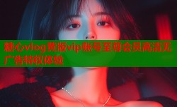 糖心vlog黄版vip账号至尊会员高清无广告特权体验