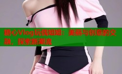 糖心Vlog玩偶姐姐：美丽与创意的交融，探索新潮流