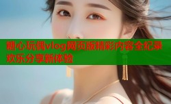 糖心玩偶vlog网页版精彩内容全纪录欢乐分享新体验