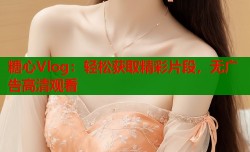 糖心Vlog：轻松获取精彩片段，无广告高清观看