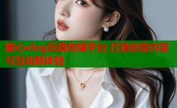 糖心vlog玩偶传媒平台 打造创意内容与互动新体验