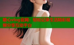 糖心vlog官网：轻松记录生活精彩视频分享互动平台