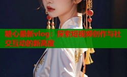 糖心最新vlog：探索短视频创作与社交互动的新高度