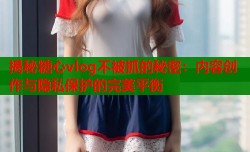 揭秘糖心vlog不被抓的秘密：内容创作与隐私保护的完美平衡