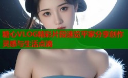 糖心VLOG精彩片段速览平家分享创作灵感与生活点滴