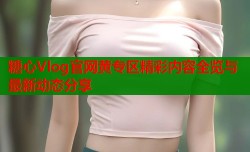 糖心Vlog官网黄专区精彩内容全览与最新动态分享