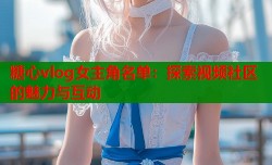 糖心vlog女主角名单：探索视频社区的魅力与互动