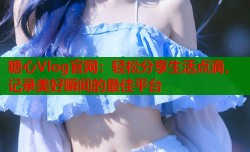 糖心Vlog官网：轻松分享生活点滴，记录美好瞬间的最佳平台