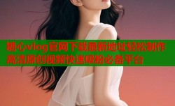 糖心vlog官网下载最新地址轻松制作高清原创视频快速吸粉必备平台