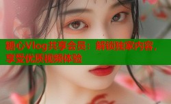 糖心Vlog共享会员：解锁独家内容，享受优质视频体验