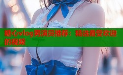 糖心vlog男演员推荐：精选最受欢迎的视频