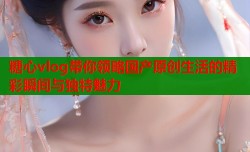 糖心vlog带你领略国产原创生活的精彩瞬间与独特魅力