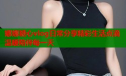 娜娜糖心vlog日常分享精彩生活点滴温暖陪伴每一天