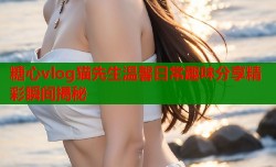 糖心vlog猫先生温馨日常趣味分享精彩瞬间揭秘