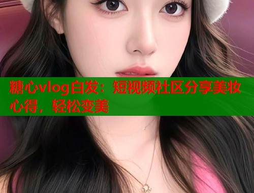 糖心vlog白发：短视频社区分享美妆心得，轻松变美  第1张