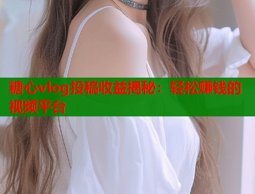 糖心vlog投稿收益揭秘：轻松赚钱的视频平台  第1张
