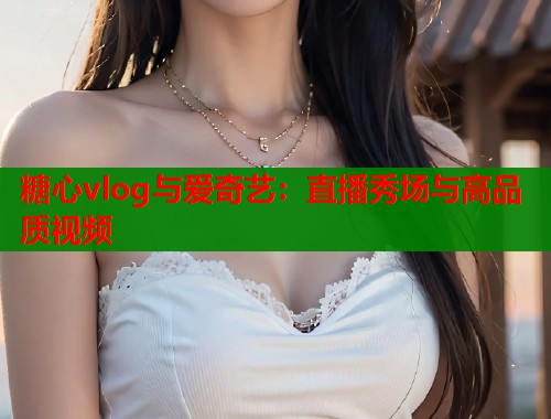糖心vlog与爱奇艺：直播秀场与高品质视频  第1张