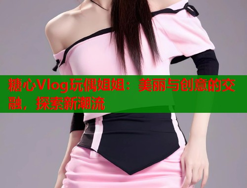 糖心Vlog玩偶姐姐：美丽与创意的交融，探索新潮流  第1张