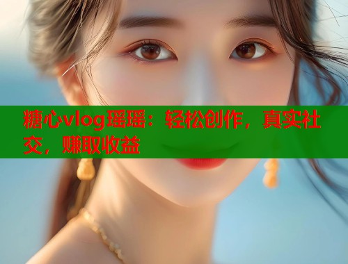 糖心vlog瑶瑶：轻松创作，真实社交，赚取收益  第2张
