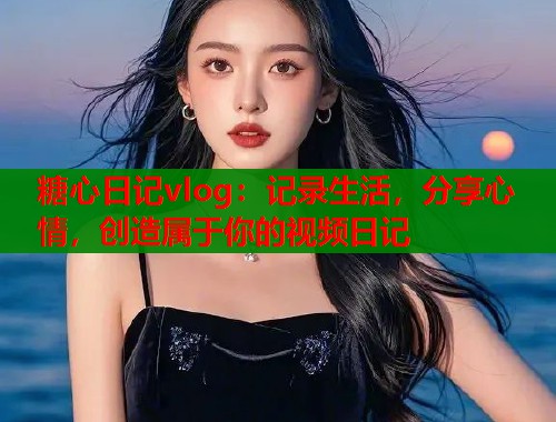糖心日记vlog：记录生活，分享心情，创造属于你的视频日记  第1张