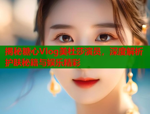 揭秘糖心Vlog美杜莎演员,深度解析护肤秘籍与娱乐精彩 第1张 揭秘糖心Vlog美杜莎演员,深度解析护肤秘籍与娱乐精彩 第1张