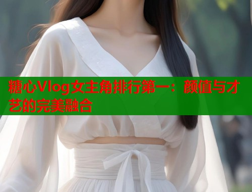 糖心Vlog女主角排行第一：颜值与才艺的完美融合  第1张
