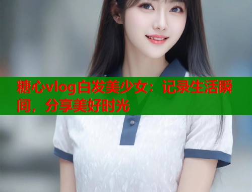糖心vlog白发美少女:记录生活瞬间,分享美好时光 第1张 糖心vlog白发美少女:记录生活瞬间,分享美好时光 第1张