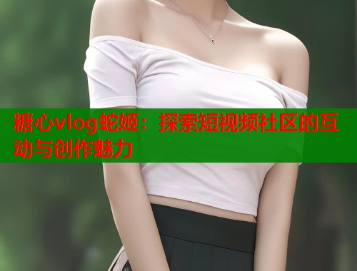 糖心vlog蛇姬:探索短视频社区的互动与创作魅力 第1张 糖心vlog蛇姬:探索短视频社区的互动与创作魅力 第1张