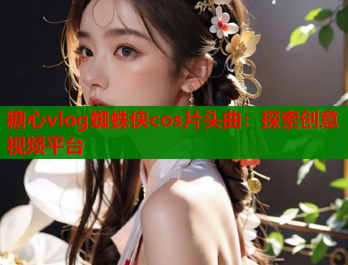 糖心vlog蜘蛛侠cos片头曲:探索创意视频平台 第2张 糖心vlog蜘蛛侠cos片头曲:探索创意视频平台 第2张