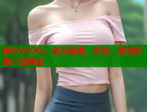 糖心VLOG：全天直播、交友、高清影视一应俱全  第2张