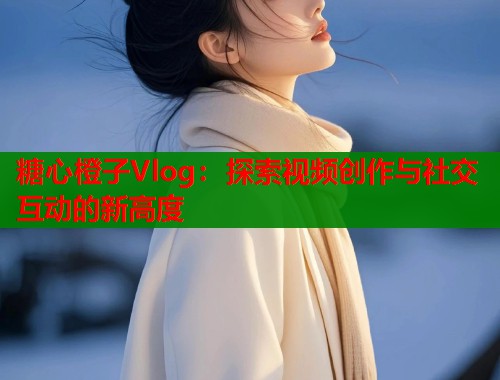 糖心橙子Vlog：探索视频创作与社交互动的新高度  第1张