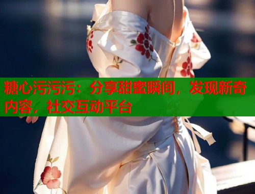 糖心污污污：分享甜蜜瞬间，发现新奇内容，社交互动平台  第2张