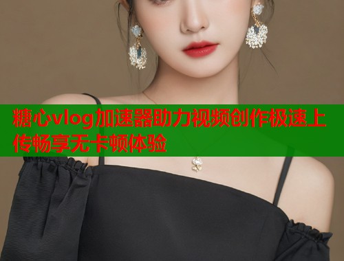 糖心vlog加速器助力视频创作极速上传畅享无卡顿体验  第2张