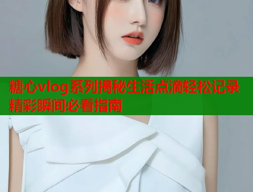 糖心vlog系列揭秘生活点滴轻松记录精彩瞬间必看指南 第1张 糖心vlog系列揭秘生活点滴轻松记录精彩瞬间必看指南 第1张