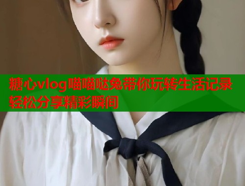 糖心vlog喵喵哒兔带你玩转生活记录轻松分享精彩瞬间 第2张 糖心vlog喵喵哒兔带你玩转生活记录轻松分享精彩瞬间 第2张