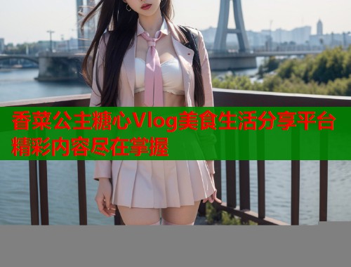 香菜公主糖心Vlog美食生活分享平台精彩内容尽在掌握  第1张