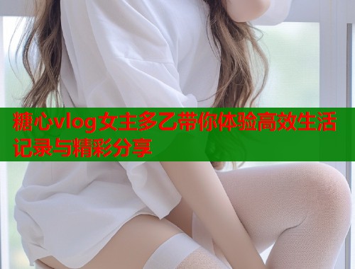 糖心vlog女主多乙带你体验高效生活记录与精彩分享  第2张