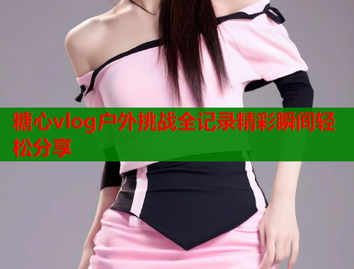 糖心vlog户外挑战全记录精彩瞬间轻松分享 第1张 糖心vlog户外挑战全记录精彩瞬间轻松分享 第1张