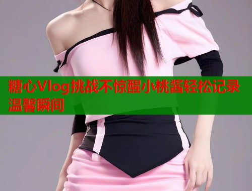 糖心Vlog挑战不惊醒小桃酱轻松记录温馨瞬间 第2张 糖心Vlog挑战不惊醒小桃酱轻松记录温馨瞬间 第2张