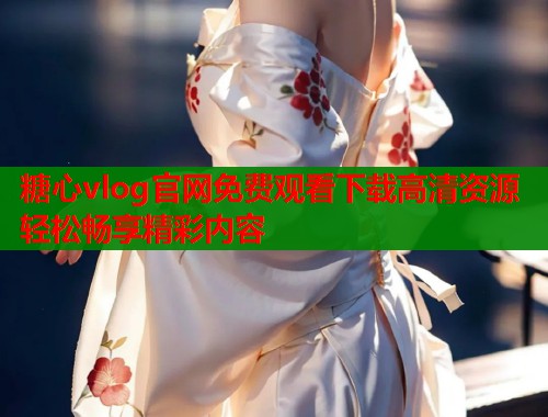 糖心vlog官网免费观看下载高清资源轻松畅享精彩内容 第1张 糖心vlog官网免费观看下载高清资源轻松畅享精彩内容 第1张