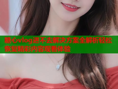 糖心vlog进不去解决方案全解析轻松恢复精彩内容观看体验 第1张 糖心vlog进不去解决方案全解析轻松恢复精彩内容观看体验 第1张